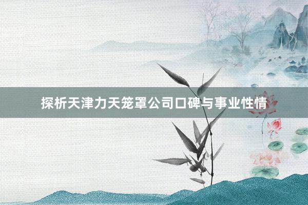 探析天津力天笼罩公司口碑与事业性情